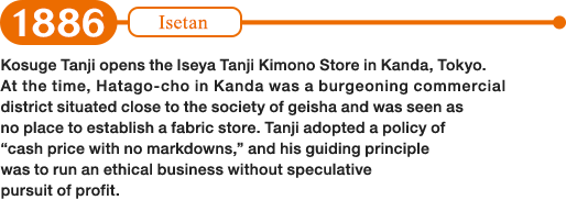 1886: Kosuge Tanji opens the Iseya Tanji Kimono Store in Kanda, Tokyo. At the time, Hatago-cho in Kanda was a burgeoning commercial district situated close to the society of geisha and was seen as no place to establish a fabric store. Tanji adopted a policy of “cash price with no markdowns,” and his guiding principle was to run an ethical business without speculative pursuit of profit.