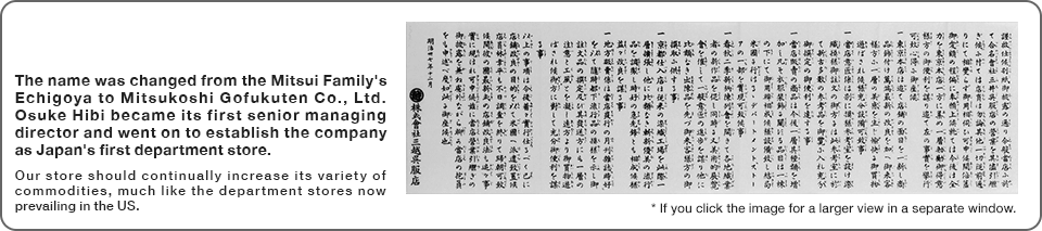 The name was changed from the Mitsui Family's Echigoya to Mitsukoshi Gofukuten Co., Ltd. Osuke Hibi became its first senior managing director and went on to establish the company as Japan's first department store. Our store should continually increase its variety of commodities, much like the department stores now prevailing in the US.