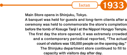 1933: Main Store opens in Shinjuku, Tokyo. A banquet was held for guests and long-term clients after a ceremony was held to commemorate the store's completion before the tomb of Kosuge Tanji I at the Nippori Hongyo Temple. The first day the store opened, it was extremely crowded and a contemporary periodical reported, “The actual count of visitors was 130,000 people on the opening day.” The Shinjuku department store continued to fill to capacity with visitors day after day.