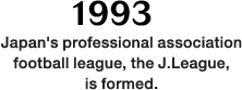 1993: Japan's professional association football league, the J.League, is formed.